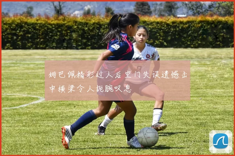 姆巴佩精彩过人后空门失误遗憾击中横梁令人扼腕叹息