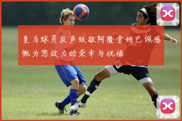皇马球员发声致敬阿隆索姆巴佩感慨为您效力的荣幸与祝福