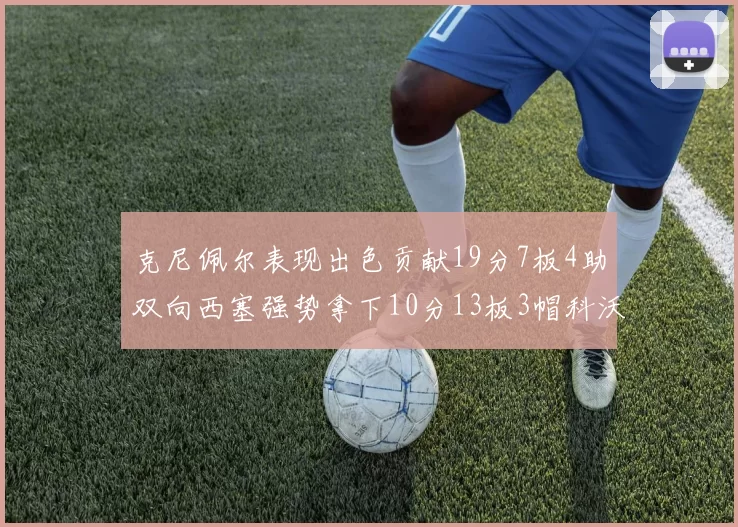 克尼佩尔表现出色贡献19分7板4助双向西塞强势拿下10分13板3帽科沃德也有17分2帽的精彩表现