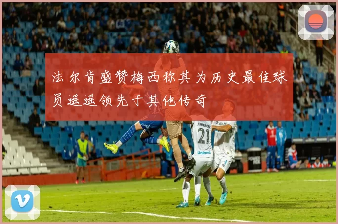 法尔肯盛赞梅西称其为历史最佳球员遥遥领先于其他传奇