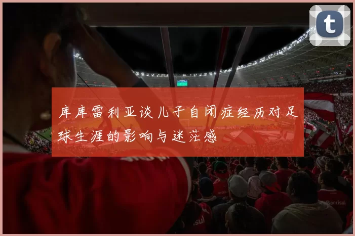库库雷利亚谈儿子自闭症经历对足球生涯的影响与迷茫感