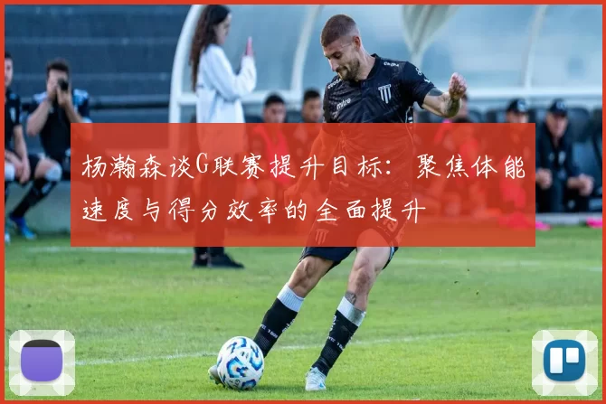 杨瀚森谈G联赛提升目标：聚焦体能速度与得分效率的全面提升