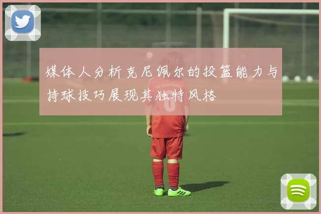 媒体人分析克尼佩尔的投篮能力与持球技巧展现其独特风格