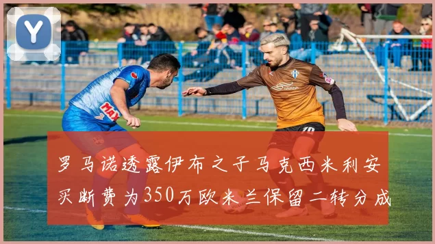 罗马诺透露伊布之子马克西米利安买断费为350万欧米兰保留二转分成