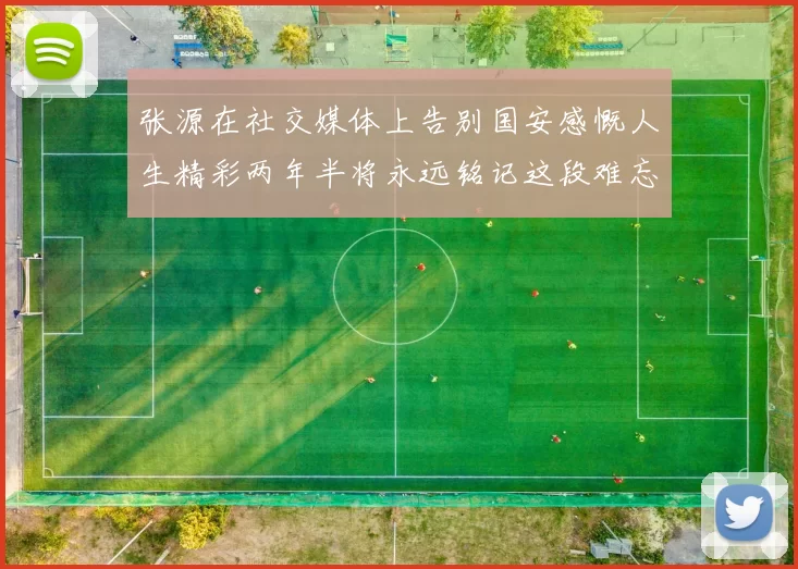 张源在社交媒体上告别国安感慨人生精彩两年半将永远铭记这段难忘故事