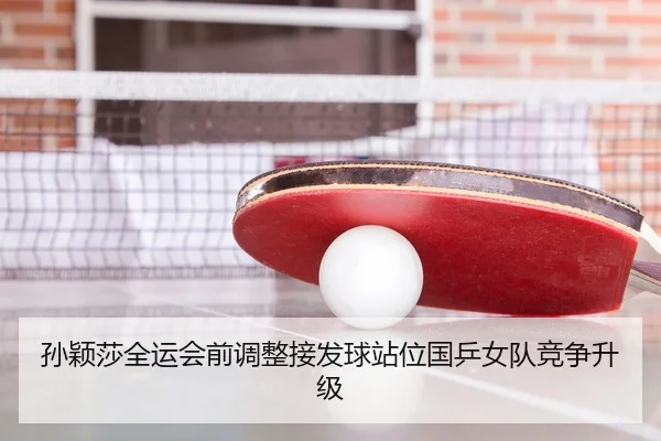 孙颖莎全运会前调整接发球站位国乒女队竞争升级